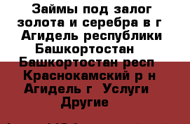 Займы под залог золота и серебра в г. Агидель республики Башкортостан. - Башкортостан респ., Краснокамский р-н, Агидель г. Услуги » Другие   